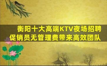 衡阳十大高端KTV夜场招聘促销员无管理费带来高效团队